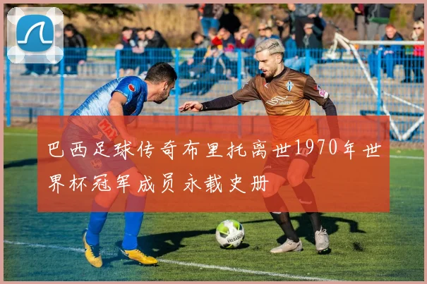 巴西足球传奇布里托离世1970年世界杯冠军成员永载史册