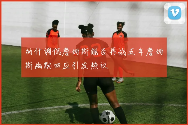 纳什调侃詹姆斯能否再战五年詹姆斯幽默回应引发热议