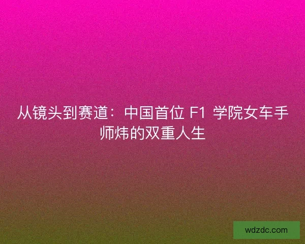 从镜头到赛道：中国首位 F1 学院女车手师炜的双重人生