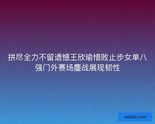 拼尽全力不留遗憾王欣瑜惜败止步女单八强门外赛场鏖战展现韧性
