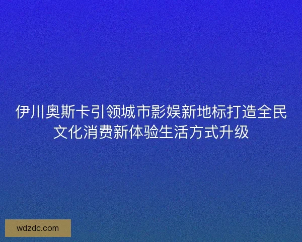 伊川奥斯卡引领城市影娱新地标打造全民文化消费新体验生活方式升级 伊川奥斯卡引领城市影娱新地标打造全民文化消费新体验生活方式升级