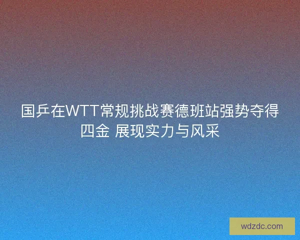 国乒在WTT常规挑战赛德班站强势夺得四金 展现实力与风采